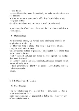 actors do not
necessarily need to have the authority to make the decisions but
are present
in a policy arena or community affecting the decision or the
reception of this
decision. Are there many of such actors? (Multiactors)
In the analysis of the cases, these are the core characteristics to
be analyzed.
10.4 Methodology
As mentioned above, we carried out a secondary analysis on
original case studies by
us. This was done to change the perspective of our original
analysis, which dealt more
with outcomes instead of process. The selected cases share three
basic characteristics.
Firstly, they all featured new tailor-made computational models
that were deployed
for the first time in the case. Secondly, all cases concern policy
issues with the natural
or built environment. Thirdly, all cases concern highly complex
and controversial
issues.
210 R. Moody and L. Gerrits
10.5 Case Studies
The case studies are presented in this section. Each case has a
brief introduction. The
main characteristics are presented in Table 10.1. An overview
of the stakeholders in
 