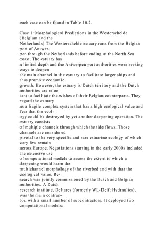 each case can be found in Table 10.2.
Case 1: Morphological Predictions in the Westerschelde
(Belgium and the
Netherlands) The Westerschelde estuary runs from the Belgian
port of Antwer-
pen through the Netherlands before ending at the North Sea
coast. The estuary has
a limited depth and the Antwerpen port authorities were seeking
ways to deepen
the main channel in the estuary to facilitate larger ships and
thus promote economic
growth. However, the estuary is Dutch territory and the Dutch
authorities are reluc-
tant to facilitate the wishes of their Belgian counterparts. They
regard the estuary
as a fragile complex system that has a high ecological value and
fear that the ecol-
ogy could be destroyed by yet another deepening operation. The
estuary consists
of multiple channels through which the tide flows. Those
channels are considered
pivotal to the very specific and rare estuarine ecology of which
very few remain
across Europe. Negotiations starting in the early 2000s included
the extensive use
of computational models to assess the extent to which a
deepening would harm the
multichannel morphology of the riverbed and with that the
ecological value. Re-
search was jointly commissioned by the Dutch and Belgian
authorities. A Dutch
research institute, Deltares (formerly WL-Delft Hydraulics),
was the main contrac-
tor, with a small number of subcontractors. It deployed two
computational models:
 
