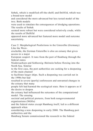 Sobek, which is modified off-the-shelf; and Delft3d, which was
a brand-new model
and considered the more advanced but less tested model of the
two. Both models
were used to simulate the consequences of dredging operations.
The results of Sobek
seemed more robust but were considered relatively crude, while
the results of Delft3d
appeared more advanced but featured more model and outcome
uncertainty.
Case 2: Morphological Predictions in the Unterelbe (Germany)
Like the West-
erschelde, the German Unterelbe is also an estuary that gives
access to a major
European seaport. It runs from the port of Hamburg through the
federal states
Niedersachsen and Schleswig–Holstein before flowing into the
North Sea. Similar
to the first case, the port authorities are seeking for a deepening
of the main channel
to facilitate larger ships. Such a deepening was carried out in
the 1990s but had
resulted in severe (partly) unforeseen and unwanted changes to
the estuary that many
people felt had harmed the ecological state. Here it appears as if
the desire to deepen
the estuary had influenced the outcomes of the computational
model. The ensuing
societal and political protests, from both nongovernmental
organizations (NGOs)
and the federal states except Hamburg itself, led to a different
approach when
considering a new deepening in early 2000. The Hamburg port
authorities and the
Hamburg Senate commissioned the research to the federal
 
