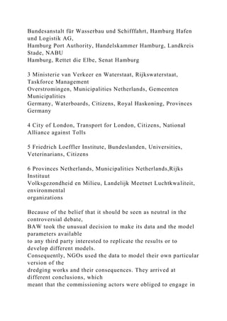 Bundesanstalt für Wasserbau und Schifffahrt, Hamburg Hafen
und Logistik AG,
Hamburg Port Authority, Handelskammer Hamburg, Landkreis
Stade, NABU
Hamburg, Rettet die Elbe, Senat Hamburg
3 Ministerie van Verkeer en Waterstaat, Rijkswaterstaat,
Taskforce Management
Overstromingen, Municipalities Netherlands, Gemeenten
Municipalities
Germany, Waterboards, Citizens, Royal Haskoning, Provinces
Germany
4 City of London, Transport for London, Citizens, National
Alliance against Tolls
5 Friedrich Loeffler Institute, Bundeslanden, Universities,
Veterinarians, Citizens
6 Provinces Netherlands, Municipalities Netherlands,Rijks
Instituut
Volksgezondheid en Milieu, Landelijk Meetnet Luchtkwaliteit,
environmental
organizations
Because of the belief that it should be seen as neutral in the
controversial debate,
BAW took the unusual decision to make its data and the model
parameters available
to any third party interested to replicate the results or to
develop different models.
Consequently, NGOs used the data to model their own particular
version of the
dredging works and their consequences. They arrived at
different conclusions, which
meant that the commissioning actors were obliged to engage in
 