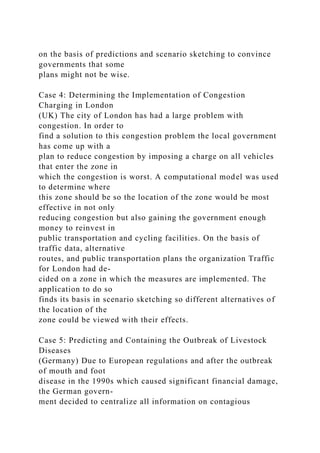 on the basis of predictions and scenario sketching to convince
governments that some
plans might not be wise.
Case 4: Determining the Implementation of Congestion
Charging in London
(UK) The city of London has had a large problem with
congestion. In order to
find a solution to this congestion problem the local government
has come up with a
plan to reduce congestion by imposing a charge on all vehicles
that enter the zone in
which the congestion is worst. A computational model was used
to determine where
this zone should be so the location of the zone would be most
effective in not only
reducing congestion but also gaining the government enough
money to reinvest in
public transportation and cycling facilities. On the basis of
traffic data, alternative
routes, and public transportation plans the organization Traffic
for London had de-
cided on a zone in which the measures are implemented. The
application to do so
finds its basis in scenario sketching so different alternatives of
the location of the
zone could be viewed with their effects.
Case 5: Predicting and Containing the Outbreak of Livestock
Diseases
(Germany) Due to European regulations and after the outbreak
of mouth and foot
disease in the 1990s which caused significant financial damage,
the German govern-
ment decided to centralize all information on contagious
 