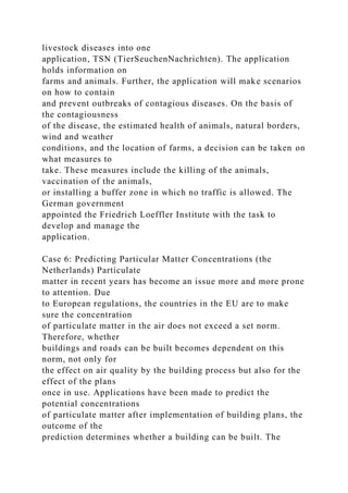 livestock diseases into one
application, TSN (TierSeuchenNachrichten). The application
holds information on
farms and animals. Further, the application will make scenarios
on how to contain
and prevent outbreaks of contagious diseases. On the basis of
the contagiousness
of the disease, the estimated health of animals, natural borders,
wind and weather
conditions, and the location of farms, a decision can be taken on
what measures to
take. These measures include the killing of the animals,
vaccination of the animals,
or installing a buffer zone in which no traffic is allowed. The
German government
appointed the Friedrich Loeffler Institute with the task to
develop and manage the
application.
Case 6: Predicting Particular Matter Concentrations (the
Netherlands) Particulate
matter in recent years has become an issue more and more prone
to attention. Due
to European regulations, the countries in the EU are to make
sure the concentration
of particulate matter in the air does not exceed a set norm.
Therefore, whether
buildings and roads can be built becomes dependent on this
norm, not only for
the effect on air quality by the building process but also for the
effect of the plans
once in use. Applications have been made to predict the
potential concentrations
of particulate matter after implementation of building plans, the
outcome of the
prediction determines whether a building can be built. The
 