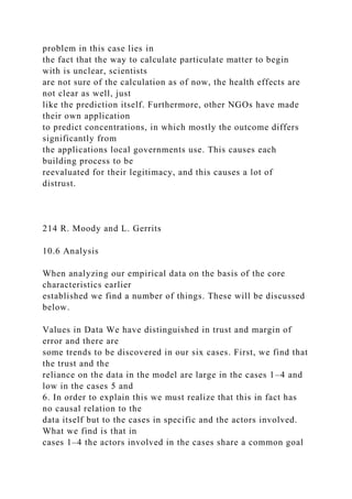 problem in this case lies in
the fact that the way to calculate particulate matter to begin
with is unclear, scientists
are not sure of the calculation as of now, the health effects are
not clear as well, just
like the prediction itself. Furthermore, other NGOs have made
their own application
to predict concentrations, in which mostly the outcome differs
significantly from
the applications local governments use. This causes each
building process to be
reevaluated for their legitimacy, and this causes a lot of
distrust.
214 R. Moody and L. Gerrits
10.6 Analysis
When analyzing our empirical data on the basis of the core
characteristics earlier
established we find a number of things. These will be discussed
below.
Values in Data We have distinguished in trust and margin of
error and there are
some trends to be discovered in our six cases. First, we find that
the trust and the
reliance on the data in the model are large in the cases 1–4 and
low in the cases 5 and
6. In order to explain this we must realize that this in fact has
no causal relation to the
data itself but to the cases in specific and the actors involved.
What we find is that in
cases 1–4 the actors involved in the cases share a common goal
 