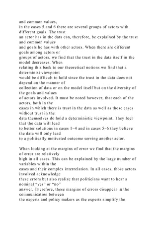 and common values,
in the cases 5 and 6 there are several groups of actors with
different goals. The trust
an actor has in the data can, therefore, be explained by the trust
and common values
and goals he has with other actors. When there are different
goals among actors or
groups of actors, we find that the trust in the data itself in the
model decreases. When
relating this back to our theoretical notions we find that a
determinist viewpoint
would be difficult to hold since the trust in the data does not
depend on the manner of
collection of data or on the model itself but on the diversity of
the goals and values
of actors involved. It must be noted however, that each of the
actors, both in the
cases in which there is trust in the data as well as those cases
without trust in the
data themselves do hold a deterministic viewpoint. They feel
that the data will lead
to better solutions in cases 1–4 and in cases 5–6 they believe
the data will only lead
to a politically motivated outcome serving another actor.
When looking at the margins of error we find that the margins
of error are relatively
high in all cases. This can be explained by the large number of
variables within the
cases and their complex interrelation. In all cases, those actors
involved acknowledge
these errors but also realize that politicians want to hear a
nominal “yes” or “no”
answer. Therefore, these margins of errors disappear in the
communication between
the experts and policy makers as the experts simplify the
 