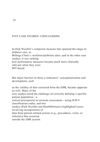 33
FIVE CASE STUDIES: CONCLUSIONS
In Park Nicollet’s composite measure that spanned the range of
diabetes care, in
Billings Clinic’s warfarin/antibiotic alert, and in the other case
studies, it was striking
how performance measures became much more clinically
relevant when they were
HIT-based.
But major barriers in these e-indicators’ conceptualization and
development, such
as the validity of data extracted from the EHR, became apparent
as well. Many of the
case studies noted the challenge of correctly defining a specific
patient population—a
critical prerequisite to accurate assessment—using ICD-9
classification codes; and two
studies (Park Nicollet and HealthPartners) highlighted issues
involving incorporation of
data from patient-related actions (e.g., procedures, visits, or
referrals) that occurred
outside the EHR system.
 