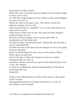 presentation of their results.
While the trust in the data and the reliance on the model is high
in most of our cases,
we still find a high margin of error which is only acknowledged
by actors in cases in
which the trust in the data is low. This shows us that the
objective margin of error will
only be perceived as a “problem” or an “issue that needs to be
taken into account,”
when there is little trust in data. Not only are these margins
emphasized but also on
the basis of these margins actors accuse each other of
manipulation of the model and
the data for their own political goal. Taking this into account it
can be concluded that
for both the trust in the data and the margins of error, the group
of actors and their
goals, are determinant for the course of the process. When
actors agree on goals the
trust in the data is high and margins of error are neither
communicated, nor seen as
a problem. When actors do not agree on the political goal, trust
is low, the margins
of error are emphasized, and the manipulability of the data is
communicated very
frequently.
Values in the Model When we look at the values in the model
itself, we have
distinguished between ownership and beliefs. In terms of
ownership, it can be found
10 Values in Computational Models Revalued 215
 