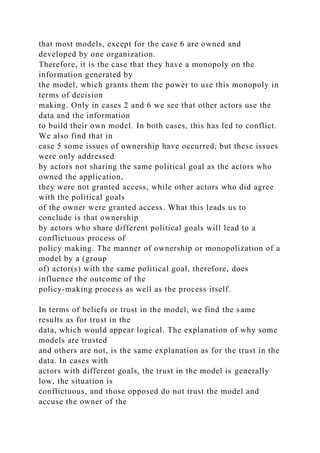 that most models, except for the case 6 are owned and
developed by one organization.
Therefore, it is the case that they have a monopoly on the
information generated by
the model, which grants them the power to use this monopoly in
terms of decision
making. Only in cases 2 and 6 we see that other actors use the
data and the information
to build their own model. In both cases, this has led to conflict.
We also find that in
case 5 some issues of ownership have occurred, but these issues
were only addressed
by actors not sharing the same political goal as the actors who
owned the application,
they were not granted access, while other actors who did agree
with the political goals
of the owner were granted access. What this leads us to
conclude is that ownership
by actors who share different political goals will lead to a
conflictuous process of
policy making. The manner of ownership or monopolization of a
model by a (group
of) actor(s) with the same political goal, therefore, does
influence the outcome of the
policy-making process as well as the process itself.
In terms of beliefs or trust in the model, we find the same
results as for trust in the
data, which would appear logical. The explanation of why some
models are trusted
and others are not, is the same explanation as for the trust in the
data. In cases with
actors with different goals, the trust in the model is generally
low, the situation is
conflictuous, and those opposed do not trust the model and
accuse the owner of the
 