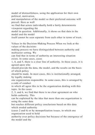 model of distrustfulness, using the application for their own
political, motivation,
and manipulation of the model so their preferred outcome will
prevail. Here as well
we find that actors individually hold a fairly deterministic
viewpoint regarding the
model in question. Additionally, it shows us that data in the
model and the model
itself cannot be seen separate from each other in terms of trust.
Values in the Decision-Making Process When we look at the
values of the decision-
making process we have distinguished between authority and
multiactor setting. We
can find that in terms of authority an interesting situation
exists. In some cases, cases
1, 4, and 5, there is a clear line of authority. In these cases, it is
agreed upon who
should provide the data, the model, and the results on the basis
of which policy
should be made. In most cases, this is institutionally arranged,
by legally making
one organization responsible. In some cases, this is arranged by
a code of conduct
in which all agree this to be the organization dealing with this
topic. In the cases
2, 3, and 6, we find that there is no clear agreement on who
holds authority. This
can be explained by the idea that more than one organization is
using the same data
but reaches different policy conclusions based on this data
which eroded authority
(cases 2 and 6) or by monopolization issues, in which one
organization used to hold
authority over policy decisions but because of the emergence of
the model and the
 