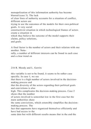 monopolization of this information authority has become
blurred (case 3). The lack
of clear lines of authority accounts for a situation of conflict,
different actors are
trying to use the outcomes of the models for their own political
goals. A very social
constructivist situation in which technological frames of actors
create a situation in
which they believe the outcome of the model supports their
claims, policy solutions,
and goals.
A final factor is the number of actors and their relation with one
another. Natu-
rally, a number of different interests can be found in each case
and a clear trend on
216 R. Moody and L. Gerrits
this variable is not to be found, it seems to be rather case
specific. In case 1, we see
that there is a high number of actors involved in the decision-
making process and
that the diversity of the actors regarding their political goals
and convictions is also
high. This complicates the decision-making process. Case 2
shows that the number
of actors involved is somewhat low in the first case but the
main authorities share
the same convictions, which ostensibly simplifies the decision-
making process. The
fact that opponents have organized themselves efficiently and
have had access to the
same data but with different results means that in the end the
 