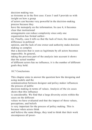 decision making was
as tiresome as in the first case. Cases 3 and 5 provide us with
insight on how a group
of actors can become very powerful in the decision-making
process because they
have the monopoly on the information. In case 4, it becomes
clear that institutional
arrangements can reduce complexity since only one
organization has formal author-
ity. Finally, case 6 tells us that the lack of trust, the enormous
difference in political
opinion, and the lack of one owner and authority make decision
making so complex
that a decision that is seen as legitimate by all actors becomes
impossible. In general,
taking the previous part of the analysis into account it shows
that the actual number
of different actors has no influence, it is the number of different
goals they hold.
10.7 Conclusions
This chapter aims to answer the question how the designing and
using models and the
communication between designer and policy maker influences
the process of public
decision making in terms of values. Analysis of the six cases
shows that this influence
is considerable. We find that a large diversity exists within the
cases on the different
values we have evaluated and that the impact of these values,
perceptions, and beliefs
is very important for the process of policy making. This is
because when actors think
and believe the same things, they tend to think that their work
encompasses all possi-
 