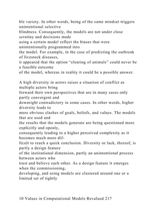 ble variety. In other words, being of the same mindset triggers
unintentional selective
blindness. Consequently, the models are not under close
scrutiny and decisions made
using a certain model reflect the biases that were
unintentionally programmed into
the model. For example, in the case of predicting the outbreak
of livestock diseases,
it appeared that the option “clearing of animals” could never be
a feasible outcome
of the model, whereas in reality it could be a possible answer.
A high diversity in actors raises a situation of conflict as
multiple actors bring
forward their own perspectives that are in many cases only
partly convergent and
downright contradictory in some cases. In other words, higher
diversity leads to
more obvious clashes of goals, beliefs, and values. The models
that are used and
the results that the models generate are being questioned more
explicitly and openly,
consequently leading to a higher perceived complexity as it
becomes much more dif-
ficult to reach a quick conclusion. Diversity or lack, thereof, is
partly a design feature
of the institutional dimension, partly an unintentional process
between actors who
trust and believe each other. As a design feature it emerges
when the commissioning,
developing, and using models are clustered around one or a
limited set of tightly
10 Values in Computational Models Revalued 217
 