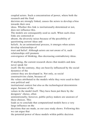 coupled actors. Such a concentration of power, where both the
research and the final
decision are strongly linked, causes the actors to develop a bias
towards their own
ideas. Whether this link is institutionally determined or not,
does not influence this.
The models are consequently used as such. When such close
links are contested or
absent, the diversity raises because of the possibility of
questioning current ideas and
beliefs. As an unintentional process, it emerges when actors
develop relationships of
trust and belief. Although actors are not aware of it, such
relationships still promote
convergence of thinking, thus decreasing contradictory ideas.
If anything, the current research shows that models and data
never speak for
itself. On the contrary, they are heavily influenced by the social
dynamics of the
context they are developed in. Not only, as social
constructivists claim, because of
the values attributed to the models while they were used in their
own political and
institutional context but also as the technological determinists
argue, because of the
values in the model itself. They have been put there by the
designers’ choice, often
unintentionally; however, public policy makers are unaware of
these choices. This
leads us to conclude that computational models have a very
large influence on the
decisions that are made, as our case study shows. Following this
we can argue that
the potential power of these models within public decision
 