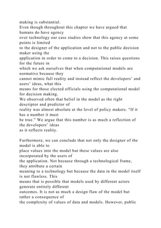 making is substantial.
Even though throughout this chapter we have argued that
humans do have agency
over technology our case studies show that this agency at some
points is limited
to the designer of the application and not to the public decision
maker using the
application in order to come to a decision. This raises questions
for the future in
which we ask ourselves that when computational models are
normative because they
cannot mimic full reality and instead reflect the developers’ and
users’ ideas, what this
means for those elected officials using the computational model
for decision making.
We observed often that belief in the model as the right
descriptor and predictor of
reality was almost absolute at the level of policy makers. “If it
has a number it must
be true.” We argue that this number is as much a reflection of
the developers’ ideas
as it reflects reality.
Furthermore, we can conclude that not only the designer of the
model is able to
place values into the model but these values are also
incorporated by the users of
the application. Not because through a technological frame,
they attribute a certain
meaning to a technology but because the data in the model itself
is not flawless. This
means that is possible that models used by different actors
generate entirely different
outcomes. It is not as much a design flaw of the model but
rather a consequence of
the complexity of values of data and models. However, public
 