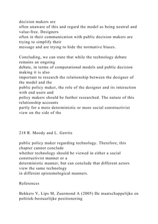 decision makers are
often unaware of this and regard the model as being neutral and
value-free. Designers
often in their communication with public decision makers are
trying to simplify their
message and are trying to hide the normative biases.
Concluding, we can state that while the technology debate
remains an ongoing
debate, in terms of computational models and public decision
making it is also
important to research the relationship between the designer of
the model and the
public policy maker, the role of the designer and its interaction
with end users and
policy makers should be further researched. The nature of this
relationship accounts
partly for a more deterministic or more social constructivist
view on the side of the
218 R. Moody and L. Gerrits
public policy maker regarding technology. Therefore, this
chapter cannot conclude
whether technology should be viewed in either a social
constructivist manner or a
deterministic manner, but can conclude that different actors
view the same technology
in different epistemological manners.
References
Bekkers V, Lips M, Zuurmond A (2005) De maatschappelijke en
politiek-bestuurlijke positionering
 