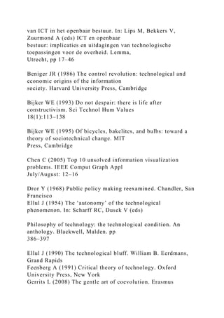 van ICT in het openbaar bestuur. In: Lips M, Bekkers V,
Zuurmond A (eds) ICT en openbaar
bestuur: implicaties en uitdagingen van technologische
toepassingen voor de overheid. Lemma,
Utrecht, pp 17–46
Beniger JR (1986) The control revolution: technological and
economic origins of the information
society. Harvard University Press, Cambridge
Bijker WE (1993) Do not despair: there is life after
constructivism. Sci Technol Hum Values
18(1):113–138
Bijker WE (1995) Of bicycles, bakelites, and bulbs: toward a
theory of sociotechnical change. MIT
Press, Cambridge
Chen C (2005) Top 10 unsolved information visualization
problems. IEEE Comput Graph Appl
July/August: 12–16
Dror Y (1968) Public policy making reexamined. Chandler, San
Francisco
Ellul J (1954) The ‘autonomy’ of the technological
phenomenon. In: Scharff RC, Dusek V (eds)
Philosophy of technology: the technological condition. An
anthology. Blackwell, Malden. pp
386–397
Ellul J (1990) The technological bluff. William B. Eerdmans,
Grand Rapids
Feenberg A (1991) Critical theory of technology. Oxford
University Press, New York
Gerrits L (2008) The gentle art of coevolution. Erasmus
 
