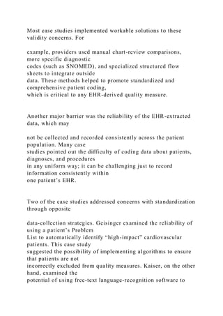 Most case studies implemented workable solutions to these
validity concerns. For
example, providers used manual chart-review comparisons,
more specific diagnostic
codes (such as SNOMED), and specialized structured flow
sheets to integrate outside
data. These methods helped to promote standardized and
comprehensive patient coding,
which is critical to any EHR-derived quality measure.
Another major barrier was the reliability of the EHR-extracted
data, which may
not be collected and recorded consistently across the patient
population. Many case
studies pointed out the difficulty of coding data about patients,
diagnoses, and procedures
in any uniform way; it can be challenging just to record
information consistently within
one patient’s EHR.
Two of the case studies addressed concerns with standardization
through opposite
data-collection strategies. Geisinger examined the reliability of
using a patient’s Problem
List to automatically identify “high-impact” cardiovascular
patients. This case study
suggested the possibility of implementing algorithms to ensure
that patients are not
incorrectly excluded from quality measures. Kaiser, on the other
hand, examined the
potential of using free-text language-recognition software to
 