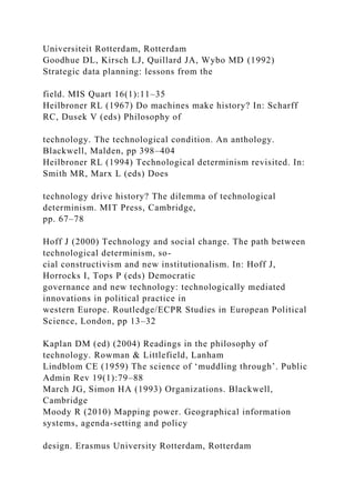 Universiteit Rotterdam, Rotterdam
Goodhue DL, Kirsch LJ, Quillard JA, Wybo MD (1992)
Strategic data planning: lessons from the
field. MIS Quart 16(1):11–35
Heilbroner RL (1967) Do machines make history? In: Scharff
RC, Dusek V (eds) Philosophy of
technology. The technological condition. An anthology.
Blackwell, Malden, pp 398–404
Heilbroner RL (1994) Technological determinism revisited. In:
Smith MR, Marx L (eds) Does
technology drive history? The dilemma of technological
determinism. MIT Press, Cambridge,
pp. 67–78
Hoff J (2000) Technology and social change. The path between
technological determinism, so-
cial constructivism and new institutionalism. In: Hoff J,
Horrocks I, Tops P (eds) Democratic
governance and new technology: technologically mediated
innovations in political practice in
western Europe. Routledge/ECPR Studies in European Political
Science, London, pp 13–32
Kaplan DM (ed) (2004) Readings in the philosophy of
technology. Rowman & Littlefield, Lanham
Lindblom CE (1959) The science of ‘muddling through’. Public
Admin Rev 19(1):79–88
March JG, Simon HA (1993) Organizations. Blackwell,
Cambridge
Moody R (2010) Mapping power. Geographical information
systems, agenda-setting and policy
design. Erasmus University Rotterdam, Rotterdam
 