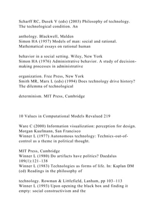 Scharff RC, Dusek V (eds) (2003) Philosophy of technology.
The technological condition. An
anthology. Blackwell, Malden
Simon HA (1957) Models of man: social and rational.
Mathematical essays on rational human
behavior in a social setting. Wiley, New York
Simon HA (1976) Administrative behavior. A study of decision-
making processes in administrative
organization. Free Press, New York
Smith MR, Marx L (eds) (1994) Does technology drive history?
The dilemma of technological
determinism. MIT Press, Cambridge
10 Values in Computational Models Revalued 219
Ware C (2000) Information visualization: perception for design.
Morgan Kaufmann, San Francisco
Winner L (1977) Autonomous technology: Technics-out-of-
control as a theme in political thought.
MIT Press, Cambridge
Winner L (1980) Do artifacts have politics? Daedalus
109(1):121–138
Winner L (1983) Technologies as forms of life. In: Kaplan DM
(ed) Readings in the philosophy of
technology. Rowman & Littlefield, Lanham, pp 103–113
Winner L (1993) Upon opening the black box and finding it
empty: social constructivism and the
 