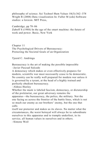 philosophy of science. Sci Technol Hum Values 18(3):362–378
Wright R (2008) Data visualization In: Fuller M (eds) Software
studies: a lexicon. MIT Press,
Cambridge, pp 78–86
Zuboff S (1988) In the age of the smart machine: the future of
work and power. Basic, New York
Chapter 11
The Psychological Drivers of Bureaucracy:
Protecting the Societal Goals of an Organization
Tjeerd C. Andringa
Bureaucracy is the art of making the possible impossible
–Javier Pascual Salcedo
A democracy which makes or even effectively prepares for
modern, scientific war must necessarily cease to be democratic.
No country can be really well prepared for modern war unless it
is governed by a tyrant, at the head of a highly trained and
perfectly obedient bureaucracy.
–Aldous Huxley
Whether the mask is labeled fascism, democracy, or dictatorship
of the proletariat, our great adversary remains the
apparatus—the bureaucracy, the police, the military. Not the
one facing us across the frontier of the battle lines, which is not
so much our enemy as our brothers’ enemy, but the one that
calls
itself our protector and makes us its slaves. No matter what the
circumstances, the worst betrayal will always be to subordinate
ourselves to this apparatus and to trample underfoot, in its
service, all human values in ourselves and in others.
–Simone Weil
 