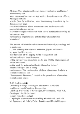 Abstract This chapter addresses the psychological enablers of
bureaucracy and
ways to protect bureaucrats and society from its adverse effects.
All organizations
benefit from formalization, but a bureaucracy is defined by the
dominance of coer-
cive formalization. Since bureaucrats are not bureaucratic
among friends, one might
ask what changes someone at work into a bureaucrat and why do
bureaucrats and
bureaucratic organizations exhibit their characteristic
behaviors?
The pattern of behavior arises from fundamental psychology and
in particular
(1) our capacity for habitual behavior, (2) the difference
between intelligence as
manifestation of the coping mode of cognition and
understanding as manifestation
of the pervasive optimization mode, and (3) the phenomenon of
authoritarianism
as the need for external authority through a lack of
understanding of one’s living
environment. The combination of these phenomena leads to a
formal definition, the
“Bureaucratic Dynamic,” in which the prevalence of coercive
formalization scales
T. C. Andringa (�)
University College Groningen, Institute of Artificial
Intelligence and Cognitive Engineering
(ALICE), University of Groningen, Broerstraat 5, 9700 AB,
Groningen, the Netherlands
e-mail: [email protected]
© Springer International Publishing Switzerland 2015 221
M. Janssen et al. (eds.), Policy Practice and Digital Science,
 