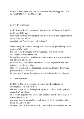 Public Administration and Information Technology 10, DOI
10.1007/978-3-319-12784-2_11
222 T. C. Andringa
with “institutional ignorance” (as measure of how well workers
understand the con-
sequence of their own (in)actions, both within the organization
as well on the wider
society) and “worker cost of failure.”
Modern organizational theory has become progressively more
aware of the inef-
ficiencies and dangers of bureaucracy. The framework
developed in this paper can
be applied to protect society, organizations, and workers from
the adverse effects of
bureaucracy. Yet while non-bureaucratic organizations can
produce excellence, they
also rely on it and are therefore somewhat fragile. Improved
protective measures can
be developed using the framework developed in this chapter.
11.1 Introduction
In 2005 a Dutch insurance company aired a television
commercial1 in which they
showed a mother and daughter trying to collect their “purple
crocodile” at a lost-
and-found department. The clerk reaches for the missing object
form—just next to
the huge purple crocodile—and hands it to the mother to be
filled in. After a few
attempts the form is filled-in to the clerk’s satisfaction and he
 