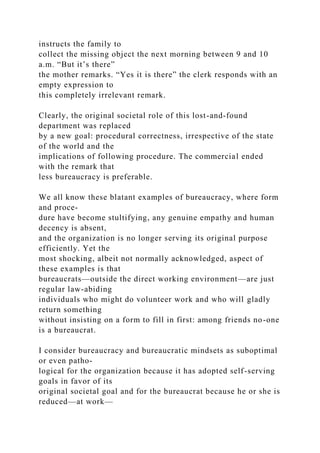 instructs the family to
collect the missing object the next morning between 9 and 10
a.m. “But it’s there”
the mother remarks. “Yes it is there” the clerk responds with an
empty expression to
this completely irrelevant remark.
Clearly, the original societal role of this lost-and-found
department was replaced
by a new goal: procedural correctness, irrespective of the state
of the world and the
implications of following procedure. The commercial ended
with the remark that
less bureaucracy is preferable.
We all know these blatant examples of bureaucracy, where form
and proce-
dure have become stultifying, any genuine empathy and human
decency is absent,
and the organization is no longer serving its original purpose
efficiently. Yet the
most shocking, albeit not normally acknowledged, aspect of
these examples is that
bureaucrats—outside the direct working environment—are just
regular law-abiding
individuals who might do volunteer work and who will gladly
return something
without insisting on a form to fill in first: among friends no-one
is a bureaucrat.
I consider bureaucracy and bureaucratic mindsets as suboptimal
or even patho-
logical for the organization because it has adopted self-serving
goals in favor of its
original societal goal and for the bureaucrat because he or she is
reduced—at work—
 