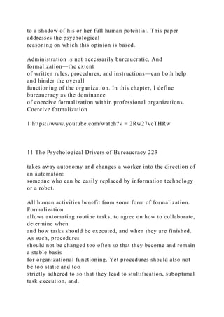 to a shadow of his or her full human potential. This paper
addresses the psychological
reasoning on which this opinion is based.
Administration is not necessarily bureaucratic. And
formalization—the extent
of written rules, procedures, and instructions—can both help
and hinder the overall
functioning of the organization. In this chapter, I define
bureaucracy as the dominance
of coercive formalization within professional organizations.
Coercive formalization
1 https://www.youtube.com/watch?v = 2Rw27vcTHRw
11 The Psychological Drivers of Bureaucracy 223
takes away autonomy and changes a worker into the direction of
an automaton:
someone who can be easily replaced by information technology
or a robot.
All human activities benefit from some form of formalization.
Formalization
allows automating routine tasks, to agree on how to collaborate,
determine when
and how tasks should be executed, and when they are finished.
As such, procedures
should not be changed too often so that they become and remain
a stable basis
for organizational functioning. Yet procedures should also not
be too static and too
strictly adhered to so that they lead to stultification, suboptimal
task execution, and,
 