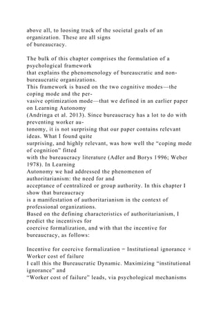 above all, to loosing track of the societal goals of an
organization. These are all signs
of bureaucracy.
The bulk of this chapter comprises the formulation of a
psychological framework
that explains the phenomenology of bureaucratic and non-
bureaucratic organizations.
This framework is based on the two cognitive modes—the
coping mode and the per-
vasive optimization mode—that we defined in an earlier paper
on Learning Autonomy
(Andringa et al. 2013). Since bureaucracy has a lot to do with
preventing worker au-
tonomy, it is not surprising that our paper contains relevant
ideas. What I found quite
surprising, and highly relevant, was how well the “coping mode
of cognition” fitted
with the bureaucracy literature (Adler and Borys 1996; Weber
1978). In Learning
Autonomy we had addressed the phenomenon of
authoritarianism: the need for and
acceptance of centralized or group authority. In this chapter I
show that bureaucracy
is a manifestation of authoritarianism in the context of
professional organizations.
Based on the defining characteristics of authoritarianism, I
predict the incentives for
coercive formalization, and with that the incentive for
bureaucracy, as follows:
Incentive for coercive formalization = Institutional ignorance ×
Worker cost of failure
I call this the Bureaucratic Dynamic. Maximizing “institutional
ignorance” and
“Worker cost of failure” leads, via psychological mechanisms
 