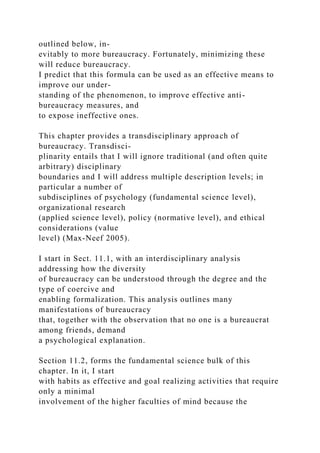 outlined below, in-
evitably to more bureaucracy. Fortunately, minimizing these
will reduce bureaucracy.
I predict that this formula can be used as an effective means to
improve our under-
standing of the phenomenon, to improve effective anti-
bureaucracy measures, and
to expose ineffective ones.
This chapter provides a transdisciplinary approach of
bureaucracy. Transdisci-
plinarity entails that I will ignore traditional (and often quite
arbitrary) disciplinary
boundaries and I will address multiple description levels; in
particular a number of
subdisciplines of psychology (fundamental science level),
organizational research
(applied science level), policy (normative level), and ethical
considerations (value
level) (Max-Neef 2005).
I start in Sect. 11.1, with an interdisciplinary analysis
addressing how the diversity
of bureaucracy can be understood through the degree and the
type of coercive and
enabling formalization. This analysis outlines many
manifestations of bureaucracy
that, together with the observation that no one is a bureaucrat
among friends, demand
a psychological explanation.
Section 11.2, forms the fundamental science bulk of this
chapter. In it, I start
with habits as effective and goal realizing activities that require
only a minimal
involvement of the higher faculties of mind because the
 