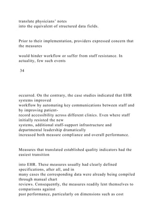 translate physicians’ notes
into the equivalent of structured data fields.
Prior to their implementation, providers expressed concern that
the measures
would hinder workflow or suffer from staff resistance. In
actuality, few such events
34
occurred. On the contrary, the case studies indicated that EHR
systems improved
workflow by automating key communications between staff and
by improving patient-
record accessibility across different clinics. Even where staff
initially resisted the new
systems, additional staff-support infrastructure and
departmental leadership dramatically
increased both measure compliance and overall performance.
Measures that translated established quality indicators had the
easiest transition
into EHR. These measures usually had clearly defined
specifications, after all, and in
many cases the corresponding data were already being compiled
through manual chart
reviews. Consequently, the measures readily lent themselves to
comparisons against
past performance, particularly on dimensions such as cost
 