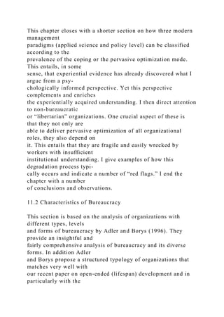 This chapter closes with a shorter section on how three modern
management
paradigms (applied science and policy level) can be classified
according to the
prevalence of the coping or the pervasive optimization mode.
This entails, in some
sense, that experiential evidence has already discovered what I
argue from a psy-
chologically informed perspective. Yet this perspective
complements and enriches
the experientially acquired understanding. I then direct attention
to non-bureaucratic
or “libertarian” organizations. One crucial aspect of these is
that they not only are
able to deliver pervasive optimization of all organizational
roles, they also depend on
it. This entails that they are fragile and easily wrecked by
workers with insufficient
institutional understanding. I give examples of how this
degradation process typi-
cally occurs and indicate a number of “red flags.” I end the
chapter with a number
of conclusions and observations.
11.2 Characteristics of Bureaucracy
This section is based on the analysis of organizations with
different types, levels
and forms of bureaucracy by Adler and Borys (1996). They
provide an insightful and
fairly comprehensive analysis of bureaucracy and its diverse
forms. In addition Adler
and Borys propose a structured typology of organizations that
matches very well with
our recent paper on open-ended (lifespan) development and in
particularly with the
 