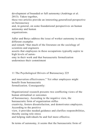 development of bounded or full autonomy (Andringa et al.
2013). Taken together,
these two articles provide an interesting generalized perspective
on bureaucracy
and, in general, on some foundational perspectives on human
autonomy and human
organizations.
Adler and Borys address the issue of worker autonomy in many
different examples
and remark “that much of the literature on the sociology of
scientists and engineers
asserts that employees in these occupations typically aspire to
high levels of auton-
omy in their work and that bureaucratic formalization
undermines their commitment
11 The Psychological Drivers of Bureaucracy 225
and innovation effectiveness.” Yet other employees might
benefit from bureaucratic
formalization. Consequently:
Organizational research presents two conflicting views of the
human attitudinal or outcomes
of bureaucracy. According to the negative view, the
bureaucratic form of organization stifles
creativity, fosters dissatisfaction, and demotivates employees.
According to the positive
view, it provides needed guidance and clarifies responsibilities,
thereby easing role stress
and helping individuals be and feel more effective.
In terms of autonomy, it seems that the bureaucratic form of
 