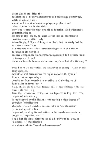 organization stultifies the
functioning of highly autonomous and motivated employees,
while it actually pro-
vides the less autonomous employees guidance and
effectiveness in roles in which
they would otherwise not be able to function. So bureaucracy
constrains the au-
tonomous employees, but enables the less autonomous to
contribute more effectively.
Accordingly, Adler and Borys conclude that the study “of the
functions and effects
of bureaucracy has split correspondingly with one branch
focused on its power to
enforce compliance from employees assumed to be recalcitrant
or irresponsible and
the other branch focused on bureaucracy’s technical efficiency.”
Based on this observation and a number of examples, Adler and
Borys propose
two structural dimensions for organizations: the type of
formalization, spanning a
continuum from coercive to enabling, and the degree of
formalization from low to
high. This leads to a two-dimensional representation with four
quadrants resulting
from the intersection of the axes as depicted in Fig. 11.1. The
degree of bureaucracy
is represented by the diagonal connecting a high degree of
coercive formalization—
characteristic of a highly bureaucratic or “mechanistic”
organization—to a low
degree of enabling formalization in the non-bureaucratic, or
“organic,” organization.
The other diagonal corresponds to a highly centralized, or
“autocratic,” organization
or a decentralized “enabling bureaucracy.”
 