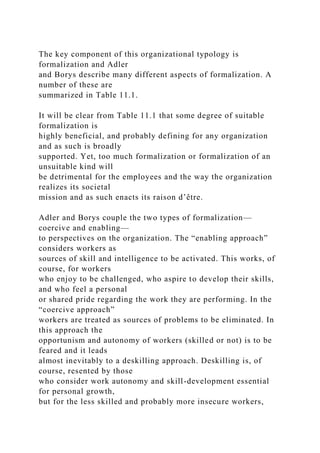 The key component of this organizational typology is
formalization and Adler
and Borys describe many different aspects of formalization. A
number of these are
summarized in Table 11.1.
It will be clear from Table 11.1 that some degree of suitable
formalization is
highly beneficial, and probably defining for any organization
and as such is broadly
supported. Yet, too much formalization or formalization of an
unsuitable kind will
be detrimental for the employees and the way the organization
realizes its societal
mission and as such enacts its raison d’être.
Adler and Borys couple the two types of formalization—
coercive and enabling—
to perspectives on the organization. The “enabling approach”
considers workers as
sources of skill and intelligence to be activated. This works, of
course, for workers
who enjoy to be challenged, who aspire to develop their skills,
and who feel a personal
or shared pride regarding the work they are performing. In the
“coercive approach”
workers are treated as sources of problems to be eliminated. In
this approach the
opportunism and autonomy of workers (skilled or not) is to be
feared and it leads
almost inevitably to a deskilling approach. Deskilling is, of
course, resented by those
who consider work autonomy and skill-development essential
for personal growth,
but for the less skilled and probably more insecure workers,
 