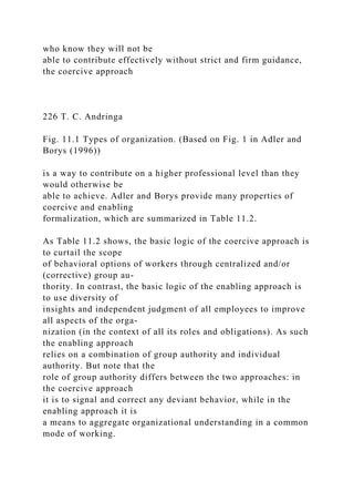 who know they will not be
able to contribute effectively without strict and firm guidance,
the coercive approach
226 T. C. Andringa
Fig. 11.1 Types of organization. (Based on Fig. 1 in Adler and
Borys (1996))
is a way to contribute on a higher professional level than they
would otherwise be
able to achieve. Adler and Borys provide many properties of
coercive and enabling
formalization, which are summarized in Table 11.2.
As Table 11.2 shows, the basic logic of the coercive approach is
to curtail the scope
of behavioral options of workers through centralized and/or
(corrective) group au-
thority. In contrast, the basic logic of the enabling approach is
to use diversity of
insights and independent judgment of all employees to improve
all aspects of the orga-
nization (in the context of all its roles and obligations). As such
the enabling approach
relies on a combination of group authority and individual
authority. But note that the
role of group authority differs between the two approaches: in
the coercive approach
it is to signal and correct any deviant behavior, while in the
enabling approach it is
a means to aggregate organizational understanding in a common
mode of working.
 