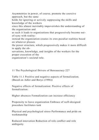 Asymmetries in power, of course, promote the coercive
approach, but the same
holds for ignoring or actively suppressing the skills and
knowledge of the workers
since this almost inevitably impoverishes the understanding of
the organization and
as such it leads to organizations that progressively become out-
of-sync with reality:
instead the organization creates its own peculiar realities based
on whatever pleases
the power structure, which progressively makes it more difficult
to apply the ob-
servations, knowledge, and insights of the workers for the
proper execution of the
organization’s societal role.
11 The Psychological Drivers of Bureaucracy 227
Table 11.1 Positive and negative aspects of formalization.
(Based on Adler and Borys (1996))
Negative effects of formalization: Positive effects of
formalization:
Higher absences Formalization can increase efficiency
Propensity to leave organization Embrace of well-designed
procedure facilitates task
Physical and psychological stress Performance and pride on
workmanship
Reduced innovation Reduction of role conflict and role
ambiguity
 