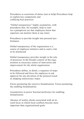 Procedures as assertions of duties (not to help) Procedures help
to explain key components and
codifying best practices
“Global transparency” highly asymmetric, with
procedures that, for example, help to real-
ize a panopticon (so that employees know that
superiors can monitor them at any time)
Procedures to provide insight into personal per-
formance
Global transparency of the organization is a
source of employee initiative and as such a risk
to be minimized
Global transparency provides insight in the role
of processes in the broader context of the orga-
nization as necessary source of innovation and
improvement for the whole organization
Procedures define, in detail, a sequence of steps
to be followed and force the employee to ask
approval for any deviation of the protocol (such
as skipping unnecessary steps)
Forces promoting the coercive formalization: Forces promoting
the enabling formalization:
Asymmetries in power Societal preference for enabling
formalization
Absence of reality checks associated with an in-
ward focus in which local conflicts become more
important than organizational goals
 