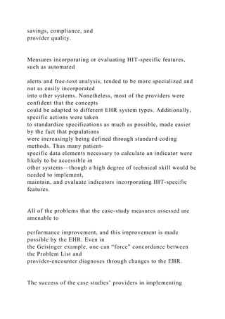savings, compliance, and
provider quality.
Measures incorporating or evaluating HIT-specific features,
such as automated
alerts and free-text analysis, tended to be more specialized and
not as easily incorporated
into other systems. Nonetheless, most of the providers were
confident that the concepts
could be adapted to different EHR system types. Additionally,
specific actions were taken
to standardize specifications as much as possible, made easier
by the fact that populations
were increasingly being defined through standard coding
methods. Thus many patient-
specific data elements necessary to calculate an indicator were
likely to be accessible in
other systems—though a high degree of technical skill would be
needed to implement,
maintain, and evaluate indicators incorporating HIT-specific
features.
All of the problems that the case-study measures assessed are
amenable to
performance improvement, and this improvement is made
possible by the EHR. Even in
the Geisinger example, one can “force” concordance between
the Problem List and
provider-encounter diagnoses through changes to the EHR.
The success of the case studies’ providers in implementing
 