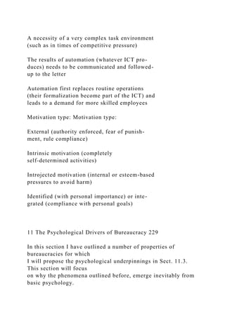 A necessity of a very complex task environment
(such as in times of competitive pressure)
The results of automation (whatever ICT pro-
duces) needs to be communicated and followed-
up to the letter
Automation first replaces routine operations
(their formalization become part of the ICT) and
leads to a demand for more skilled employees
Motivation type: Motivation type:
External (authority enforced, fear of punish-
ment, rule compliance)
Intrinsic motivation (completely
self-determined activities)
Introjected motivation (internal or esteem-based
pressures to avoid harm)
Identified (with personal importance) or inte-
grated (compliance with personal goals)
11 The Psychological Drivers of Bureaucracy 229
In this section I have outlined a number of properties of
bureaucracies for which
I will propose the psychological underpinnings in Sect. 11.3.
This section will focus
on why the phenomena outlined before, emerge inevitably from
basic psychology.
 
