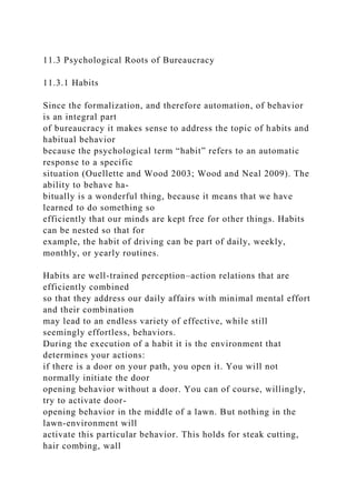 11.3 Psychological Roots of Bureaucracy
11.3.1 Habits
Since the formalization, and therefore automation, of behavior
is an integral part
of bureaucracy it makes sense to address the topic of habits and
habitual behavior
because the psychological term “habit” refers to an automatic
response to a specific
situation (Ouellette and Wood 2003; Wood and Neal 2009). The
ability to behave ha-
bitually is a wonderful thing, because it means that we have
learned to do something so
efficiently that our minds are kept free for other things. Habits
can be nested so that for
example, the habit of driving can be part of daily, weekly,
monthly, or yearly routines.
Habits are well-trained perception–action relations that are
efficiently combined
so that they address our daily affairs with minimal mental effort
and their combination
may lead to an endless variety of effective, while still
seemingly effortless, behaviors.
During the execution of a habit it is the environment that
determines your actions:
if there is a door on your path, you open it. You will not
normally initiate the door
opening behavior without a door. You can of course, willingly,
try to activate door-
opening behavior in the middle of a lawn. But nothing in the
lawn-environment will
activate this particular behavior. This holds for steak cutting,
hair combing, wall
 