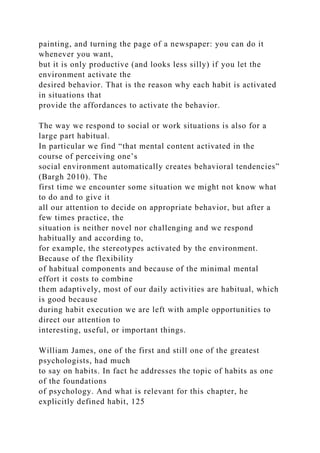 painting, and turning the page of a newspaper: you can do it
whenever you want,
but it is only productive (and looks less silly) if you let the
environment activate the
desired behavior. That is the reason why each habit is activated
in situations that
provide the affordances to activate the behavior.
The way we respond to social or work situations is also for a
large part habitual.
In particular we find “that mental content activated in the
course of perceiving one’s
social environment automatically creates behavioral tendencies”
(Bargh 2010). The
first time we encounter some situation we might not know what
to do and to give it
all our attention to decide on appropriate behavior, but after a
few times practice, the
situation is neither novel nor challenging and we respond
habitually and according to,
for example, the stereotypes activated by the environment.
Because of the flexibility
of habitual components and because of the minimal mental
effort it costs to combine
them adaptively, most of our daily activities are habitual, which
is good because
during habit execution we are left with ample opportunities to
direct our attention to
interesting, useful, or important things.
William James, one of the first and still one of the greatest
psychologists, had much
to say on habits. In fact he addresses the topic of habits as one
of the foundations
of psychology. And what is relevant for this chapter, he
explicitly defined habit, 125
 