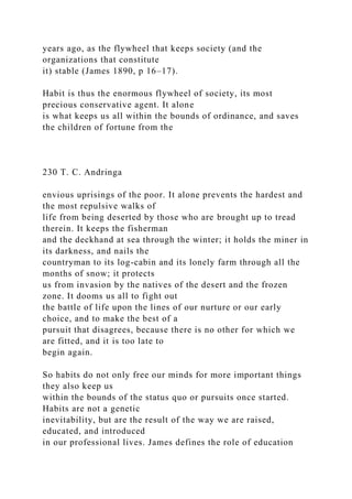 years ago, as the flywheel that keeps society (and the
organizations that constitute
it) stable (James 1890, p 16–17).
Habit is thus the enormous flywheel of society, its most
precious conservative agent. It alone
is what keeps us all within the bounds of ordinance, and saves
the children of fortune from the
230 T. C. Andringa
envious uprisings of the poor. It alone prevents the hardest and
the most repulsive walks of
life from being deserted by those who are brought up to tread
therein. It keeps the fisherman
and the deckhand at sea through the winter; it holds the miner in
its darkness, and nails the
countryman to its log-cabin and its lonely farm through all the
months of snow; it protects
us from invasion by the natives of the desert and the frozen
zone. It dooms us all to fight out
the battle of life upon the lines of our nurture or our early
choice, and to make the best of a
pursuit that disagrees, because there is no other for which we
are fitted, and it is too late to
begin again.
So habits do not only free our minds for more important things
they also keep us
within the bounds of the status quo or pursuits once started.
Habits are not a genetic
inevitability, but are the result of the way we are raised,
educated, and introduced
in our professional lives. James defines the role of education
 
