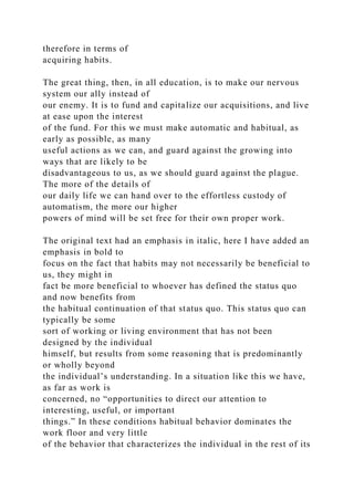 therefore in terms of
acquiring habits.
The great thing, then, in all education, is to make our nervous
system our ally instead of
our enemy. It is to fund and capitalize our acquisitions, and live
at ease upon the interest
of the fund. For this we must make automatic and habitual, as
early as possible, as many
useful actions as we can, and guard against the growing into
ways that are likely to be
disadvantageous to us, as we should guard against the plague.
The more of the details of
our daily life we can hand over to the effortless custody of
automatism, the more our higher
powers of mind will be set free for their own proper work.
The original text had an emphasis in italic, here I have added an
emphasis in bold to
focus on the fact that habits may not necessarily be beneficial to
us, they might in
fact be more beneficial to whoever has defined the status quo
and now benefits from
the habitual continuation of that status quo. This status quo can
typically be some
sort of working or living environment that has not been
designed by the individual
himself, but results from some reasoning that is predominantly
or wholly beyond
the individual’s understanding. In a situation like this we have,
as far as work is
concerned, no “opportunities to direct our attention to
interesting, useful, or important
things.” In these conditions habitual behavior dominates the
work floor and very little
of the behavior that characterizes the individual in the rest of its
 