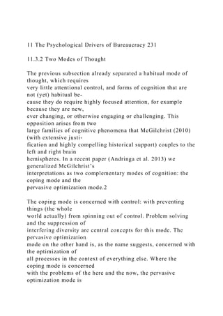 11 The Psychological Drivers of Bureaucracy 231
11.3.2 Two Modes of Thought
The previous subsection already separated a habitual mode of
thought, which requires
very little attentional control, and forms of cognition that are
not (yet) habitual be-
cause they do require highly focused attention, for example
because they are new,
ever changing, or otherwise engaging or challenging. This
opposition arises from two
large families of cognitive phenomena that McGilchrist (2010)
(with extensive justi-
fication and highly compelling historical support) couples to the
left and right brain
hemispheres. In a recent paper (Andringa et al. 2013) we
generalized McGilchrist’s
interpretations as two complementary modes of cognition: the
coping mode and the
pervasive optimization mode.2
The coping mode is concerned with control: with preventing
things (the whole
world actually) from spinning out of control. Problem solving
and the suppression of
interfering diversity are central concepts for this mode. The
pervasive optimization
mode on the other hand is, as the name suggests, concerned with
the optimization of
all processes in the context of everything else. Where the
coping mode is concerned
with the problems of the here and the now, the pervasive
optimization mode is
 