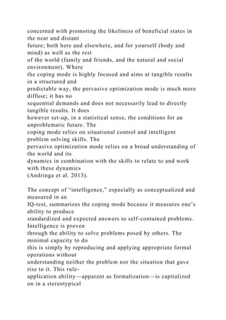 concerned with promoting the likeliness of beneficial states in
the near and distant
future; both here and elsewhere, and for yourself (body and
mind) as well as the rest
of the world (family and friends, and the natural and social
environment). Where
the coping mode is highly focused and aims at tangible results
in a structured and
predictable way, the pervasive optimization mode is much more
diffuse; it has no
sequential demands and does not necessarily lead to directly
tangible results. It does
however set-up, in a statistical sense, the conditions for an
unproblematic future. The
coping mode relies on situational control and intelligent
problem solving skills. The
pervasive optimization mode relies on a broad understanding of
the world and its
dynamics in combination with the skills to relate to and work
with these dynamics
(Andringa et al. 2013).
The concept of “intelligence,” especially as conceptualized and
measured in an
IQ-test, summarizes the coping mode because it measures one’s
ability to produce
standardized and expected answers to self-contained problems.
Intelligence is proven
through the ability to solve problems posed by others. The
minimal capacity to do
this is simply by reproducing and applying appropriate formal
operations without
understanding neither the problem nor the situation that gave
rise to it. This rule-
application ability—apparent as formalization—is capitalized
on in a stereotypical
 
