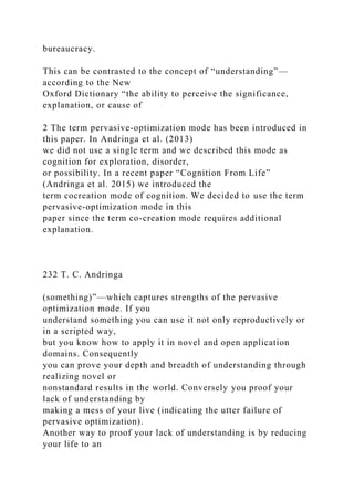 bureaucracy.
This can be contrasted to the concept of “understanding”—
according to the New
Oxford Dictionary “the ability to perceive the significance,
explanation, or cause of
2 The term pervasive-optimization mode has been introduced in
this paper. In Andringa et al. (2013)
we did not use a single term and we described this mode as
cognition for exploration, disorder,
or possibility. In a recent paper “Cognition From Life”
(Andringa et al. 2015) we introduced the
term cocreation mode of cognition. We decided to use the term
pervasive-optimization mode in this
paper since the term co-creation mode requires additional
explanation.
232 T. C. Andringa
(something)”—which captures strengths of the pervasive
optimization mode. If you
understand something you can use it not only reproductively or
in a scripted way,
but you know how to apply it in novel and open application
domains. Consequently
you can prove your depth and breadth of understanding through
realizing novel or
nonstandard results in the world. Conversely you proof your
lack of understanding by
making a mess of your live (indicating the utter failure of
pervasive optimization).
Another way to proof your lack of understanding is by reducing
your life to an
 
