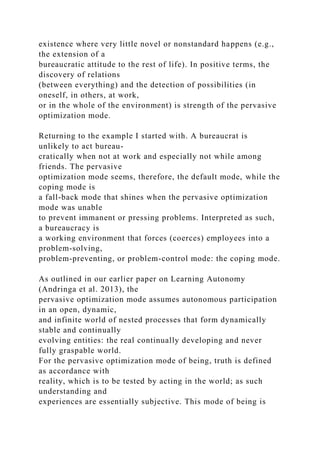 existence where very little novel or nonstandard happens (e.g.,
the extension of a
bureaucratic attitude to the rest of life). In positive terms, the
discovery of relations
(between everything) and the detection of possibilities (in
oneself, in others, at work,
or in the whole of the environment) is strength of the pervasive
optimization mode.
Returning to the example I started with. A bureaucrat is
unlikely to act bureau-
cratically when not at work and especially not while among
friends. The pervasive
optimization mode seems, therefore, the default mode, while the
coping mode is
a fall-back mode that shines when the pervasive optimization
mode was unable
to prevent immanent or pressing problems. Interpreted as such,
a bureaucracy is
a working environment that forces (coerces) employees into a
problem-solving,
problem-preventing, or problem-control mode: the coping mode.
As outlined in our earlier paper on Learning Autonomy
(Andringa et al. 2013), the
pervasive optimization mode assumes autonomous participation
in an open, dynamic,
and infinite world of nested processes that form dynamically
stable and continually
evolving entities: the real continually developing and never
fully graspable world.
For the pervasive optimization mode of being, truth is defined
as accordance with
reality, which is to be tested by acting in the world; as such
understanding and
experiences are essentially subjective. This mode of being is
 