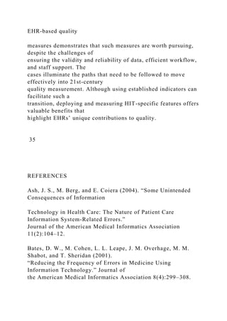EHR-based quality
measures demonstrates that such measures are worth pursuing,
despite the challenges of
ensuring the validity and reliability of data, efficient workflow,
and staff support. The
cases illuminate the paths that need to be followed to move
effectively into 21st-century
quality measurement. Although using established indicators can
facilitate such a
transition, deploying and measuring HIT-specific features offers
valuable benefits that
highlight EHRs’ unique contributions to quality.
35
REFERENCES
Ash, J. S., M. Berg, and E. Coiera (2004). “Some Unintended
Consequences of Information
Technology in Health Care: The Nature of Patient Care
Information System-Related Errors.”
Journal of the American Medical Informatics Association
11(2):104–12.
Bates, D. W., M. Cohen, L. L. Leape, J. M. Overhage, M. M.
Shabot, and T. Sheridan (2001).
“Reducing the Frequency of Errors in Medicine Using
Information Technology.” Journal of
the American Medical Informatics Association 8(4):299–308.
 
