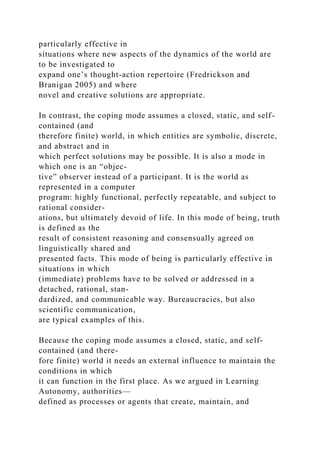 particularly effective in
situations where new aspects of the dynamics of the world are
to be investigated to
expand one’s thought-action repertoire (Fredrickson and
Branigan 2005) and where
novel and creative solutions are appropriate.
In contrast, the coping mode assumes a closed, static, and self-
contained (and
therefore finite) world, in which entities are symbolic, discrete,
and abstract and in
which perfect solutions may be possible. It is also a mode in
which one is an “objec-
tive” observer instead of a participant. It is the world as
represented in a computer
program: highly functional, perfectly repeatable, and subject to
rational consider-
ations, but ultimately devoid of life. In this mode of being, truth
is defined as the
result of consistent reasoning and consensually agreed on
linguistically shared and
presented facts. This mode of being is particularly effective in
situations in which
(immediate) problems have to be solved or addressed in a
detached, rational, stan-
dardized, and communicable way. Bureaucracies, but also
scientific communication,
are typical examples of this.
Because the coping mode assumes a closed, static, and self-
contained (and there-
fore finite) world it needs an external influence to maintain the
conditions in which
it can function in the first place. As we argued in Learning
Autonomy, authorities—
defined as processes or agents that create, maintain, and
 