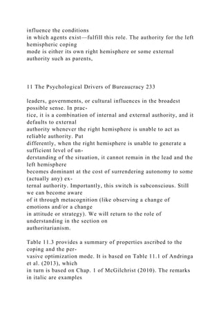 influence the conditions
in which agents exist—fulfill this role. The authority for the left
hemispheric coping
mode is either its own right hemisphere or some external
authority such as parents,
11 The Psychological Drivers of Bureaucracy 233
leaders, governments, or cultural influences in the broadest
possible sense. In prac-
tice, it is a combination of internal and external authority, and it
defaults to external
authority whenever the right hemisphere is unable to act as
reliable authority. Put
differently, when the right hemisphere is unable to generate a
sufficient level of un-
derstanding of the situation, it cannot remain in the lead and the
left hemisphere
becomes dominant at the cost of surrendering autonomy to some
(actually any) ex-
ternal authority. Importantly, this switch is subconscious. Still
we can become aware
of it through metacognition (like observing a change of
emotions and/or a change
in attitude or strategy). We will return to the role of
understanding in the section on
authoritarianism.
Table 11.3 provides a summary of properties ascribed to the
coping and the per-
vasive optimization mode. It is based on Table 11.1 of Andringa
et al. (2013), which
in turn is based on Chap. 1 of McGilchrist (2010). The remarks
in italic are examples
 